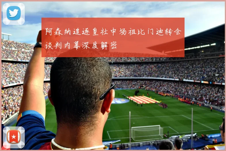阿森纳追逐皇社中场祖比门迪转会谈判内幕深度解密