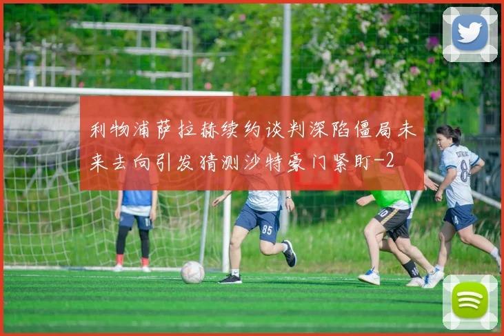 利物浦萨拉赫续约谈判深陷僵局未来去向引发猜测沙特豪门紧盯