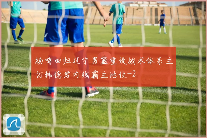 杨鸣回归辽宁男篮重设战术体系主打韩德君内线霸主地位