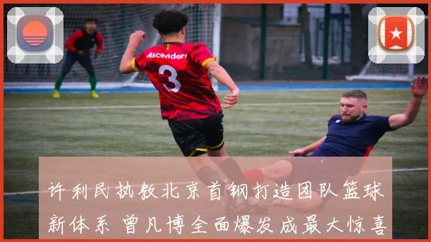 许利民执教北京首钢打造团队篮球新体系 曾凡博全面爆发成最大惊喜