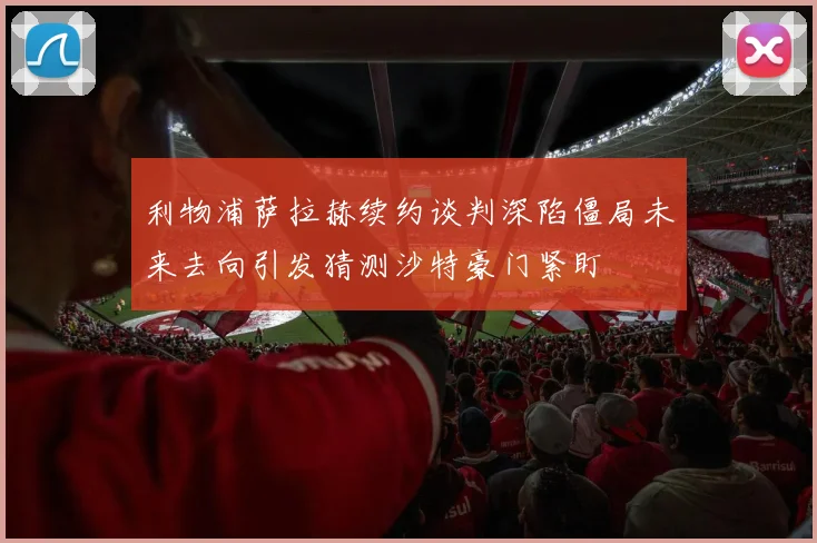 利物浦萨拉赫续约谈判深陷僵局未来去向引发猜测沙特豪门紧盯