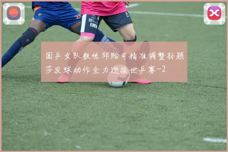 国乒女队教练邱贻可精准调整孙颖莎发球动作全力迎接世乒赛