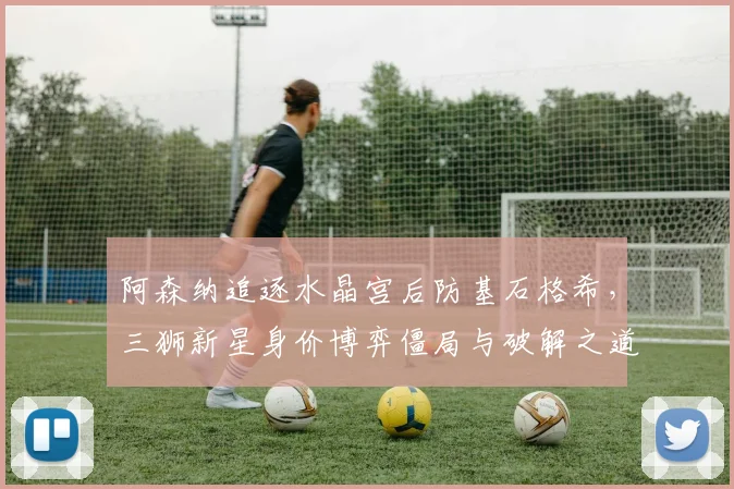 阿森纳追逐水晶宫后防基石格希，三狮新星身价博弈僵局与破解之道
