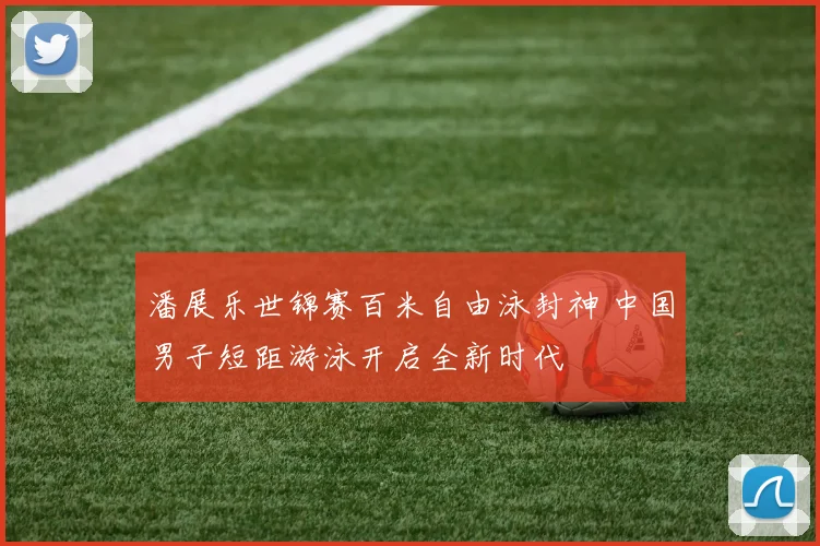 潘展乐世锦赛百米自由泳封神 中国男子短距游泳开启全新时代