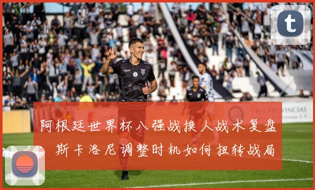 阿根廷世界杯八强战换人战术复盘：斯卡洛尼调整时机如何扭转战局