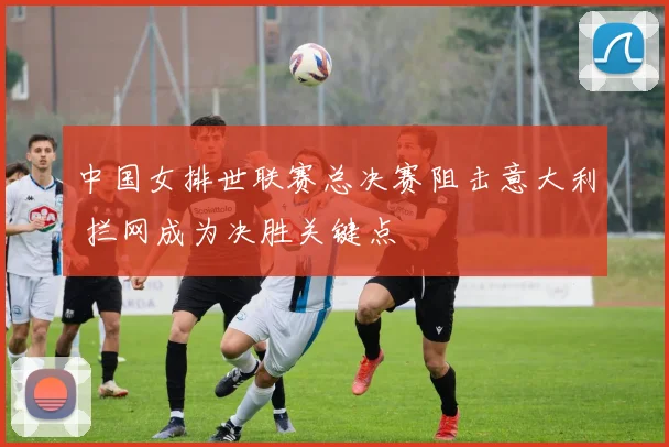 中国女排世联赛总决赛阻击意大利 拦网成为决胜关键点