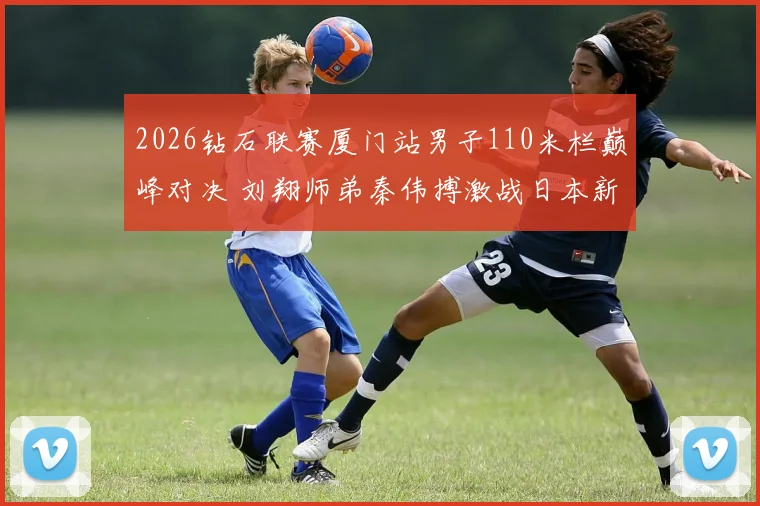 2026钻石联赛厦门站男子110米栏巅峰对决 刘翔师弟秦伟搏激战日本新星