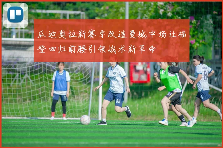 瓜迪奥拉新赛季改造曼城中场让福登回归前腰引领战术新革命