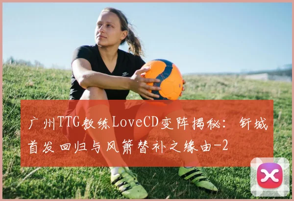 广州TTG教练LoveCD变阵揭秘：钎城首发回归与风箫替补之缘由