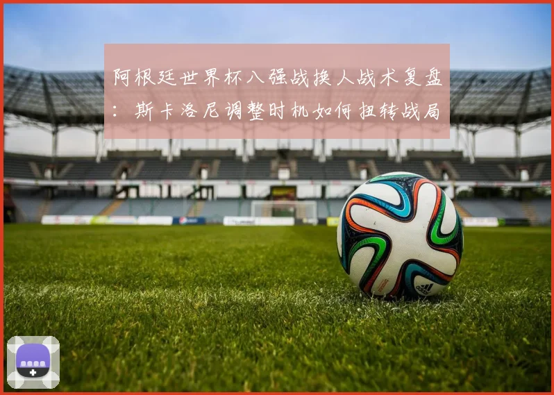 阿根廷世界杯八强战换人战术复盘：斯卡洛尼调整时机如何扭转战局