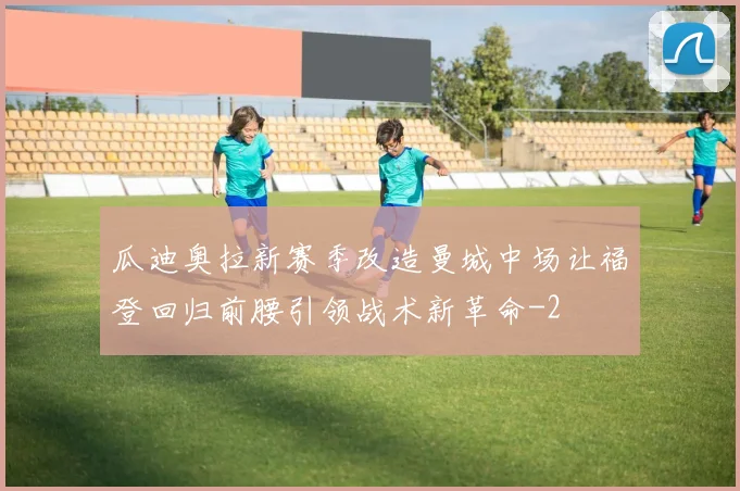 瓜迪奥拉新赛季改造曼城中场让福登回归前腰引领战术新革命