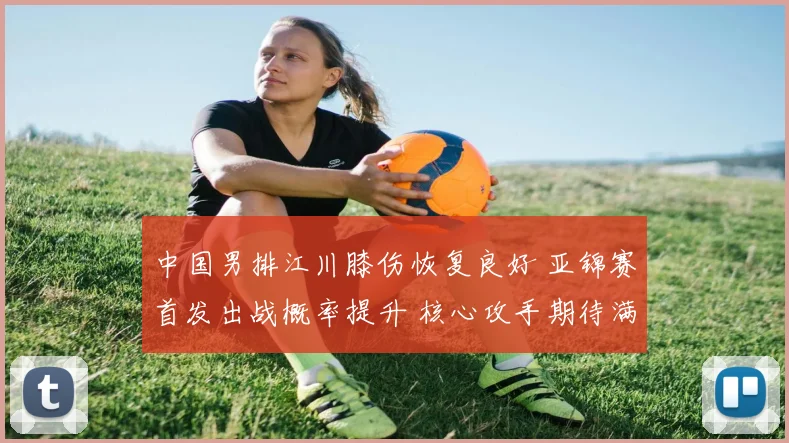 中国男排江川膝伤恢复良好 亚锦赛首发出战概率提升 核心攻手期待满血复活