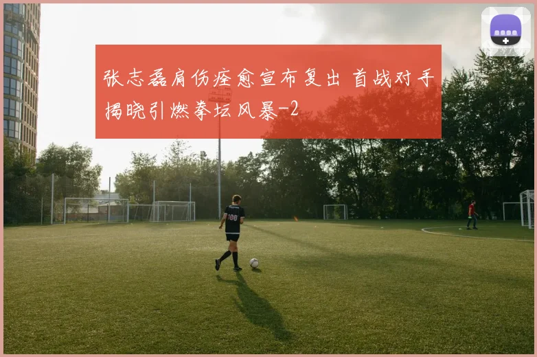 张志磊肩伤痊愈宣布复出 首战对手揭晓引燃拳坛风暴