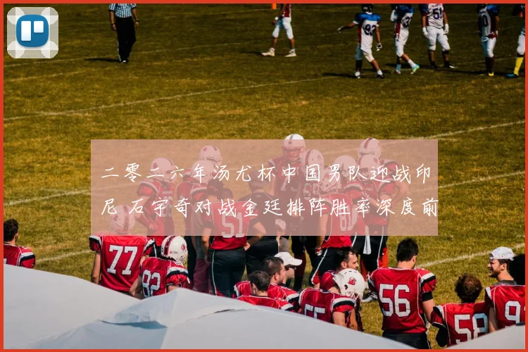 二零二六年汤尤杯中国男队迎战印尼 石宇奇对战金廷排阵胜率深度前瞻