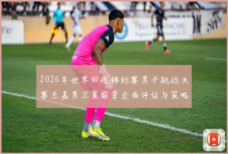 2026年世界田径锦标赛男子跳远决赛王嘉男卫冕前景全面评估与策略分析