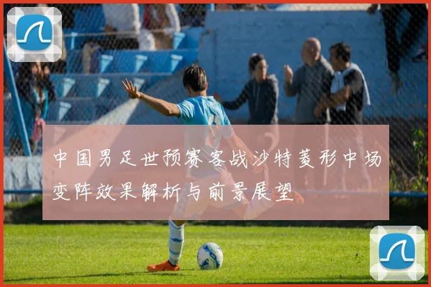 中国男足世预赛客战沙特菱形中场变阵效果解析与前景展望