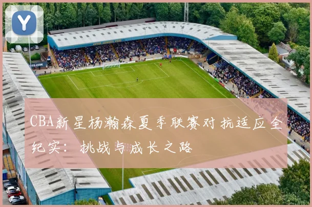 CBA新星杨瀚森夏季联赛对抗适应全纪实：挑战与成长之路