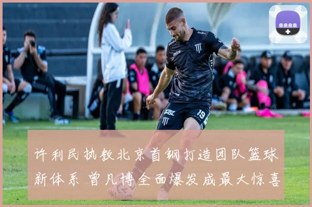 许利民执教北京首钢打造团队篮球新体系 曾凡博全面爆发成最大惊喜