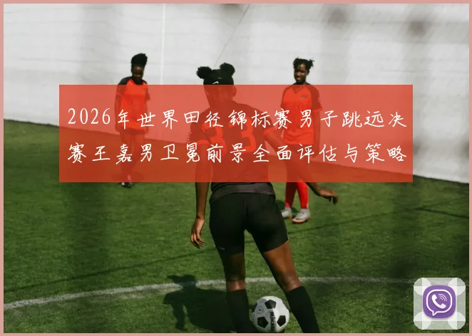 2026年世界田径锦标赛男子跳远决赛王嘉男卫冕前景全面评估与策略分析