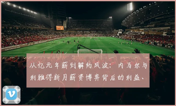 从亿元年薪到解约风波：内马尔与利雅得新月薪资博弈背后的利益、尊严与未来