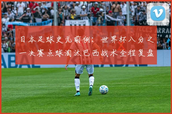 日本足球史无前例：世界杯八分之一决赛点球淘汰巴西战术全程复盘解析