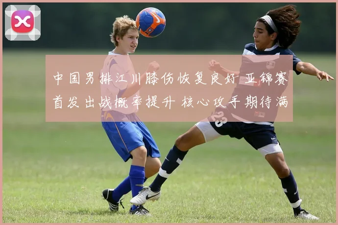 中国男排江川膝伤恢复良好 亚锦赛首发出战概率提升 核心攻手期待满血复活