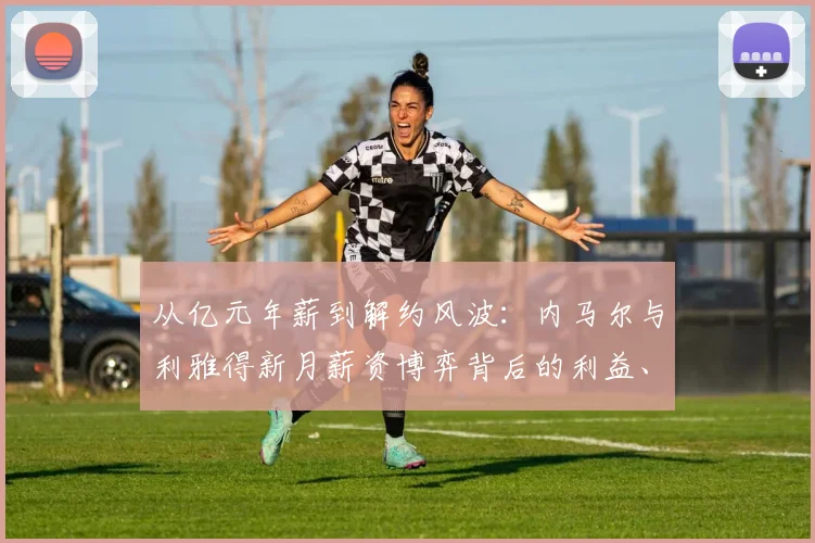 从亿元年薪到解约风波：内马尔与利雅得新月薪资博弈背后的利益、尊严与未来