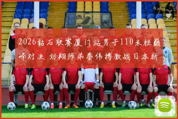 2026钻石联赛厦门站男子110米栏巅峰对决 刘翔师弟秦伟搏激战日本新星