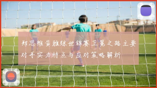 郑思维黄雅琼世锦赛卫冕之路主要对手实力特点与应对策略解析