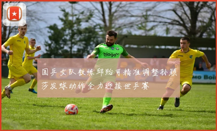 国乒女队教练邱贻可精准调整孙颖莎发球动作全力迎接世乒赛