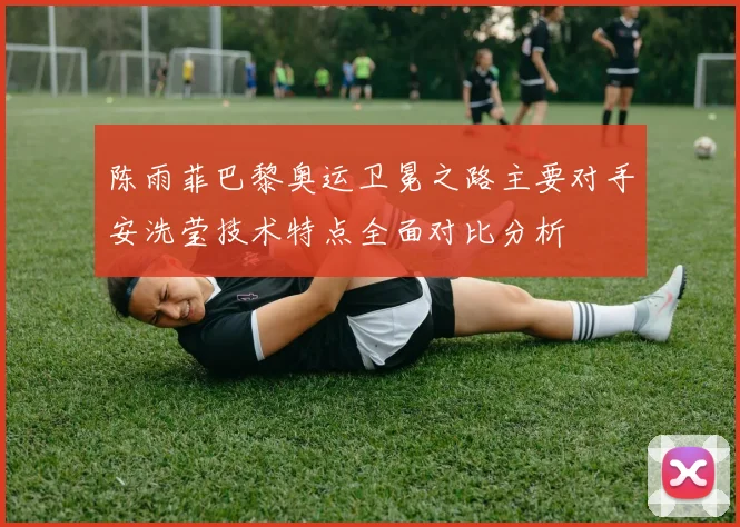 陈雨菲巴黎奥运卫冕之路主要对手安洗莹技术特点全面对比分析