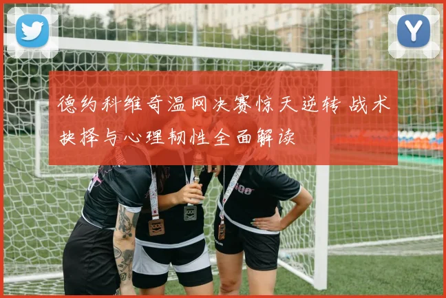 德约科维奇温网决赛惊天逆转 战术抉择与心理韧性全面解读