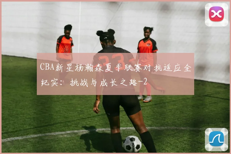 CBA新星杨瀚森夏季联赛对抗适应全纪实：挑战与成长之路