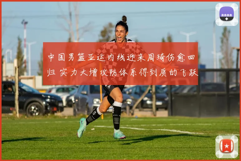 中国男篮亚运内线迎来周琦伤愈回归 实力大增攻防体系得到质的飞跃