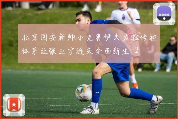 北京国安新帅小克鲁伊夫力推传控体系让张玉宁迎来全面新生
