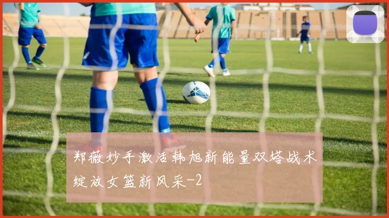 郑薇妙手激活韩旭新能量双塔战术绽放女篮新风采