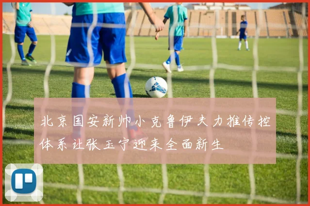 北京国安新帅小克鲁伊夫力推传控体系让张玉宁迎来全面新生